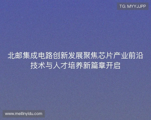 北邮集成电路创新发展聚焦芯片产业前沿技术与人才培养新篇章开启 北邮集成电路创新发展聚焦芯片产业前沿技术与人才培养新篇章开启